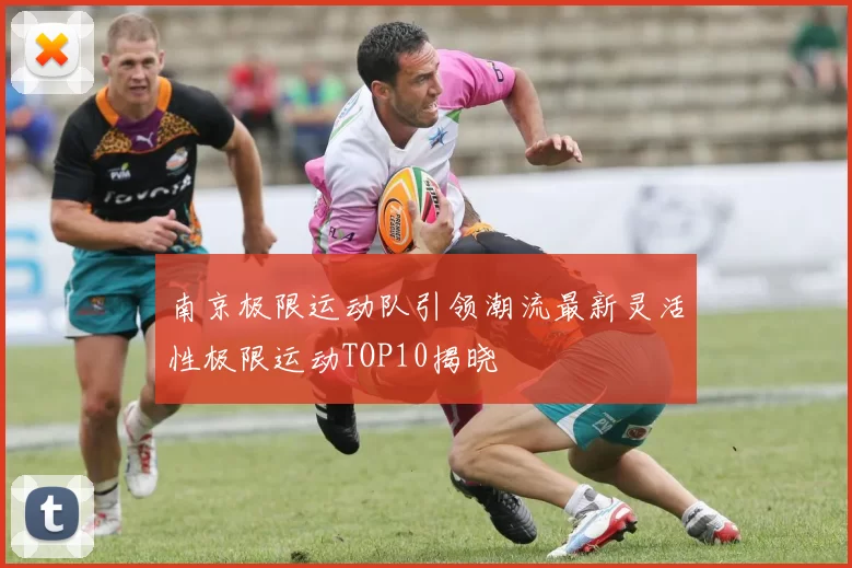 南京极限运动队引领潮流最新灵活性极限运动TOP10揭晓