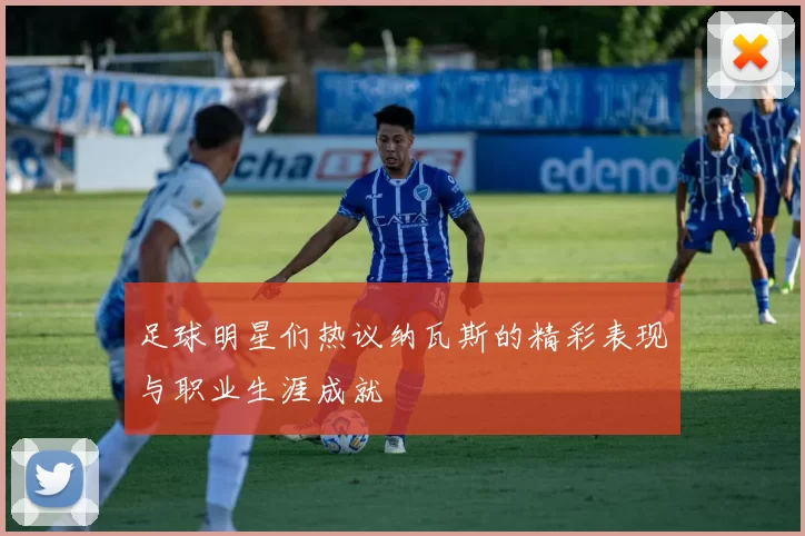 足球明星们热议纳瓦斯的精彩表现与职业生涯成就