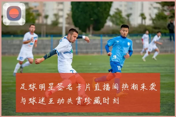 足球明星签名卡片直播间热潮来袭与球迷互动共赏珍藏时刻