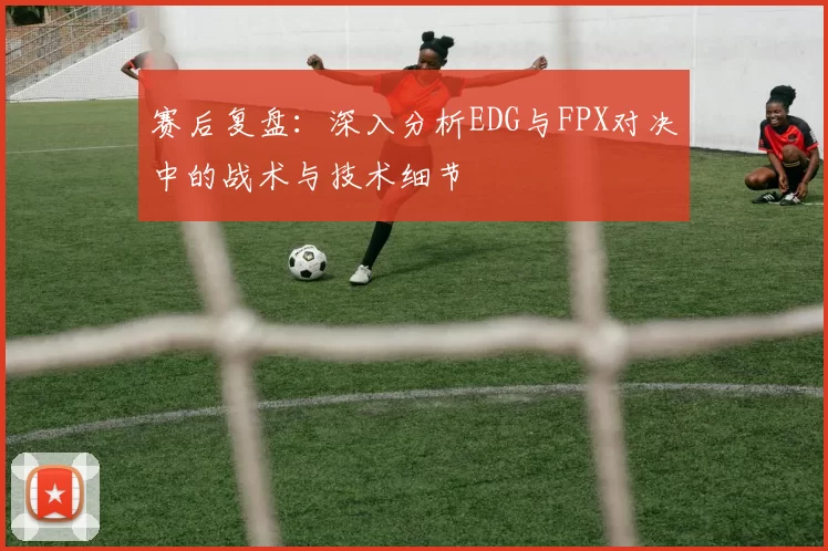 赛后复盘：深入分析EDG与FPX对决中的战术与技术细节