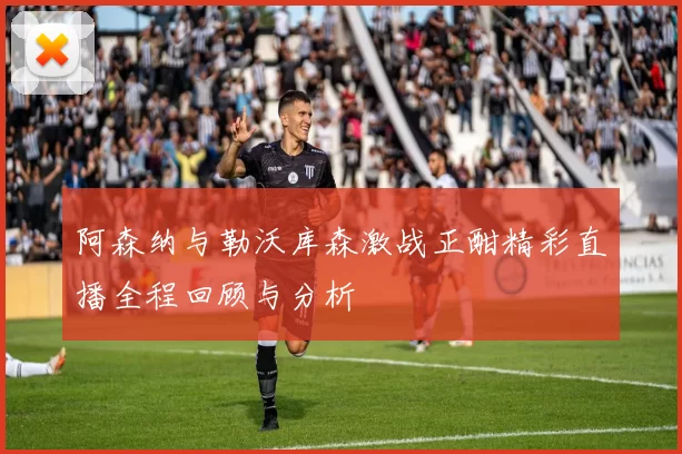阿森纳与勒沃库森激战正酣精彩直播全程回顾与分析