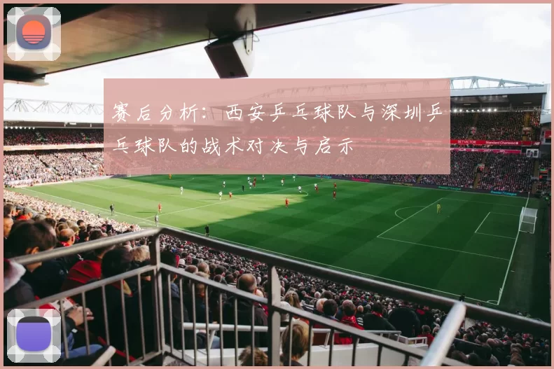 赛后分析：西安乒乓球队与深圳乒乓球队的战术对决与启示