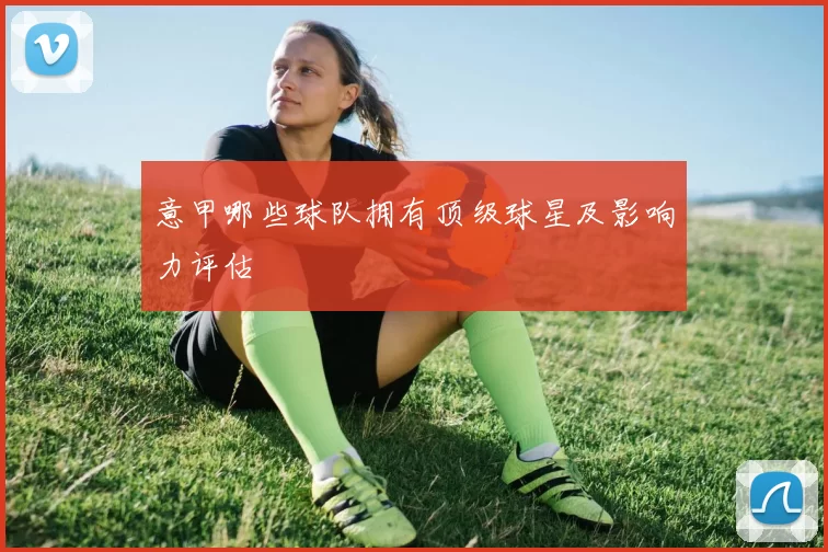 意甲哪些球队拥有顶级球星及影响力评估