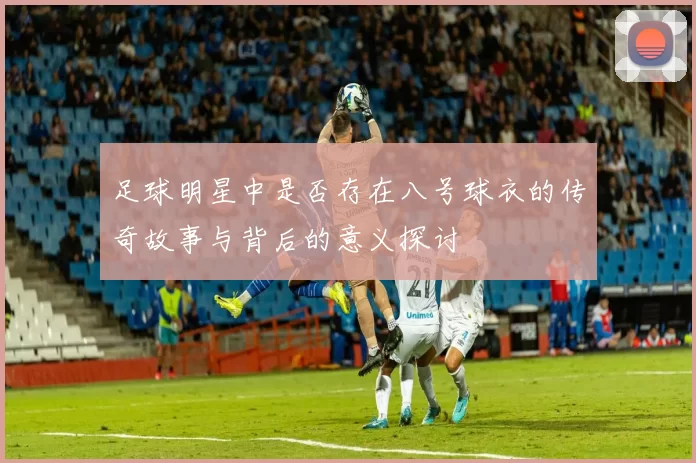 足球明星中是否存在八号球衣的传奇故事与背后的意义探讨