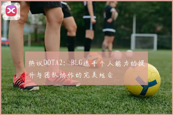 热议DOTA2：BLG选手个人能力的提升与团队协作的完美结合