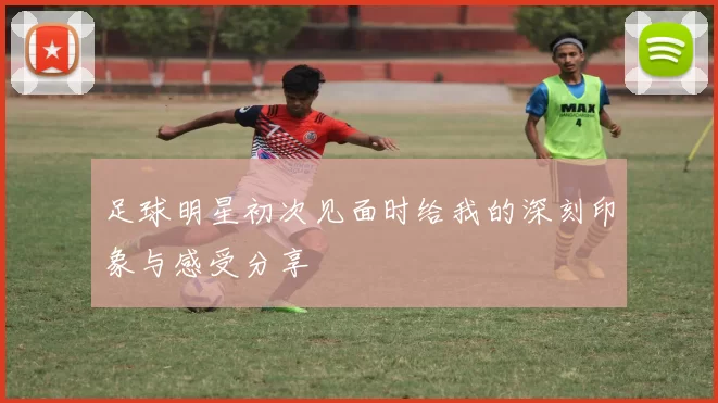 足球明星初次见面时给我的深刻印象与感受分享