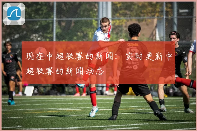 现在中超联赛的新闻：实时更新中超联赛的新闻动态