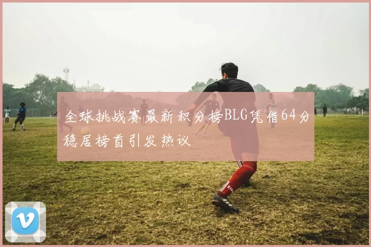 全球挑战赛最新积分榜BLG凭借64分稳居榜首引发热议