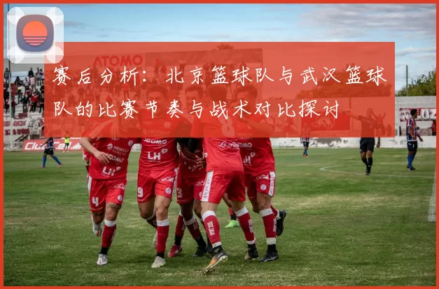 赛后分析：北京篮球队与武汉篮球队的比赛节奏与战术对比探讨