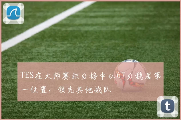 TES在大师赛积分榜中以67分稳居第一位置，领先其他战队