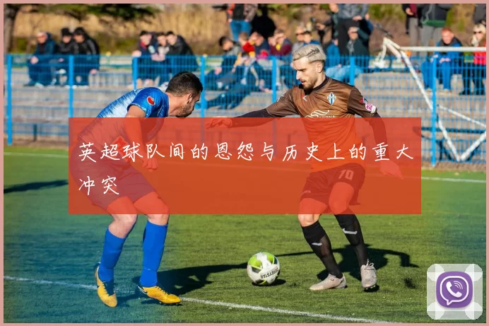 英超球队间的恩怨与历史上的重大冲突