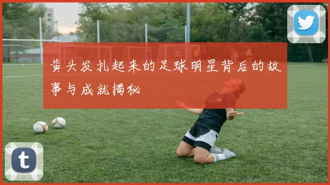 黄头发扎起来的足球明星背后的故事与成就揭秘