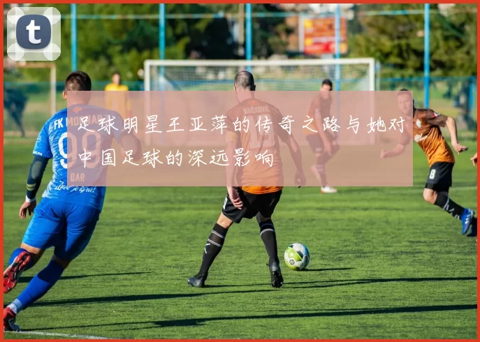 足球明星王亚萍的传奇之路与她对中国足球的深远影响