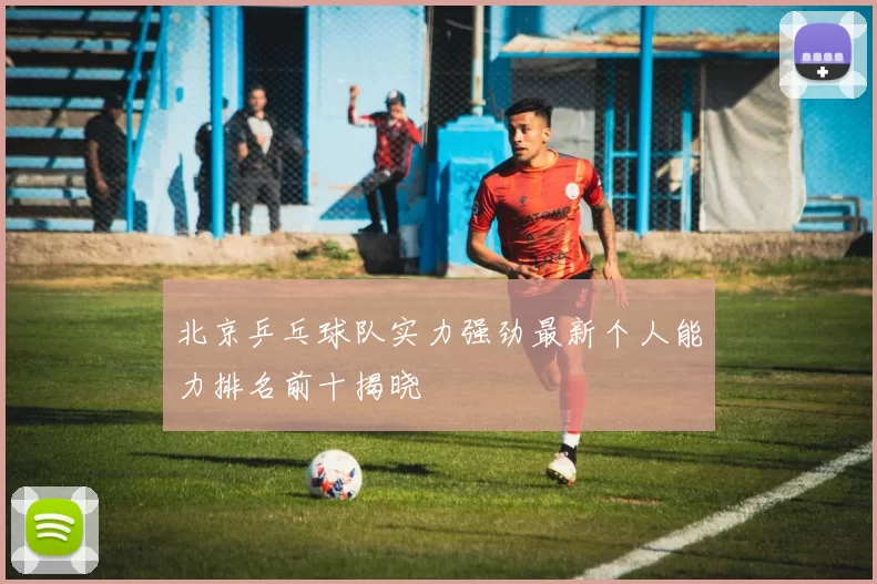 北京乒乓球队实力强劲最新个人能力排名前十揭晓