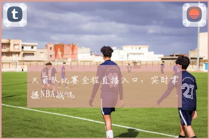 火箭队比赛全程直播入口，实时掌握NBA战况