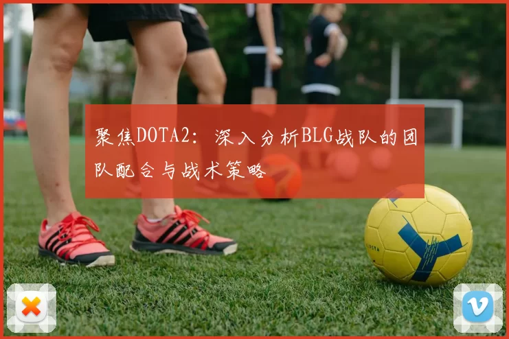 聚焦DOTA2：深入分析BLG战队的团队配合与战术策略