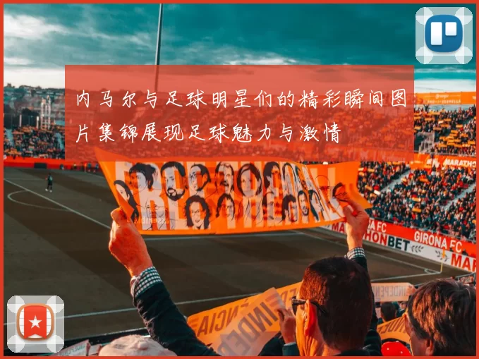 内马尔与足球明星们的精彩瞬间图片集锦展现足球魅力与激情