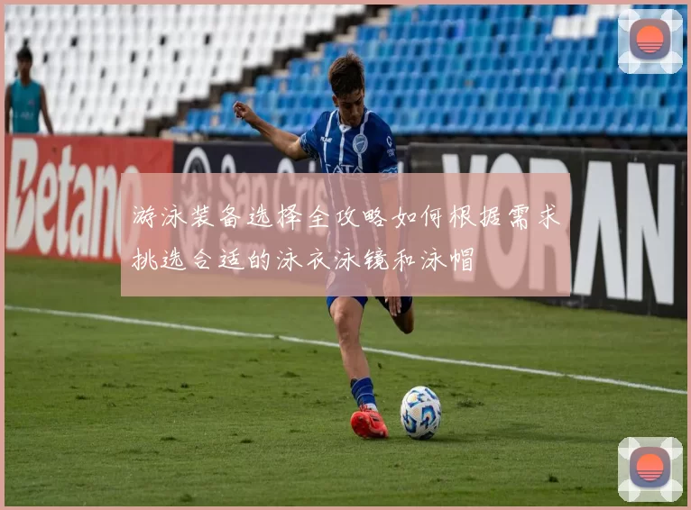游泳装备选择全攻略如何根据需求挑选合适的泳衣泳镜和泳帽