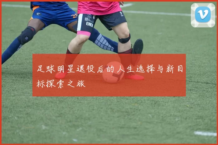 足球明星退役后的人生选择与新目标探索之旅