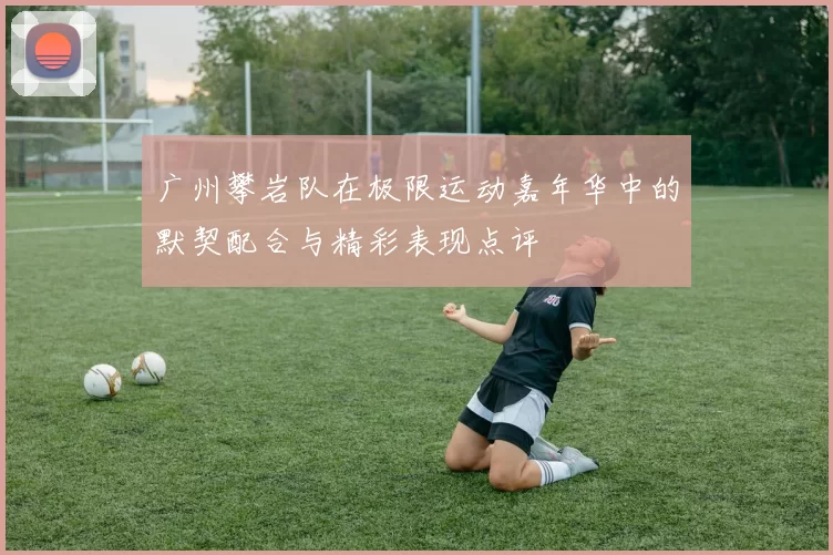 广州攀岩队在极限运动嘉年华中的默契配合与精彩表现点评