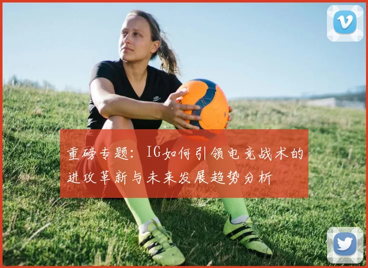 重磅专题：IG如何引领电竞战术的进攻革新与未来发展趋势分析