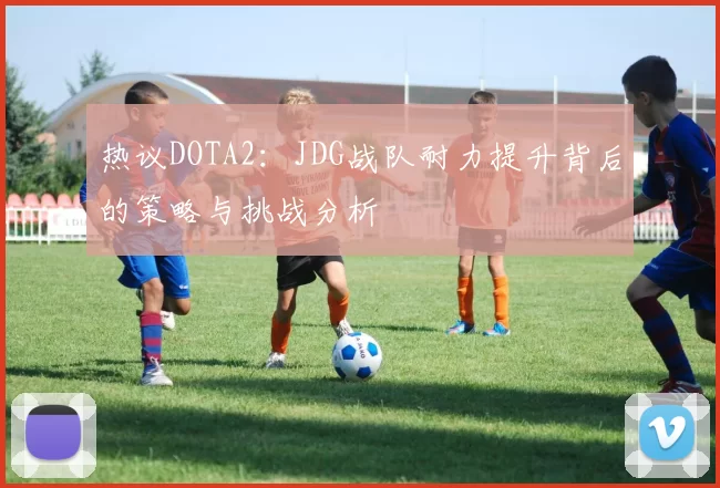 热议DOTA2：JDG战队耐力提升背后的策略与挑战分析