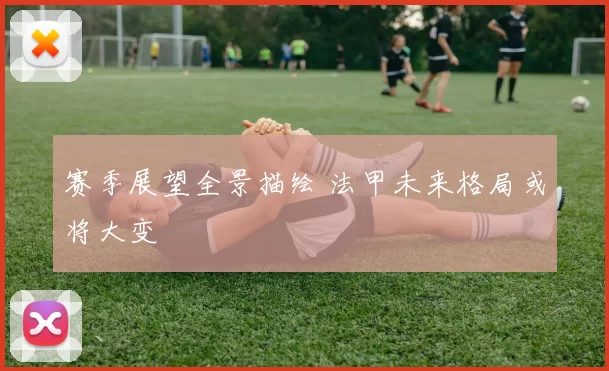 赛季展望全景描绘 法甲未来格局或将大变