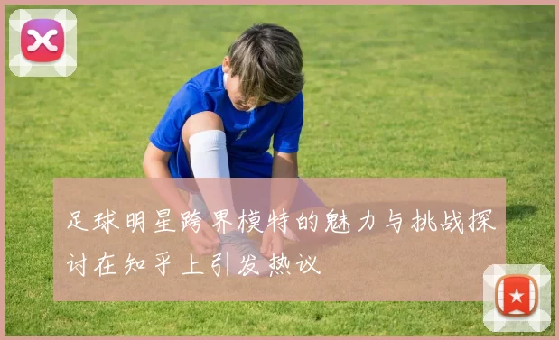 足球明星跨界模特的魅力与挑战探讨在知乎上引发热议