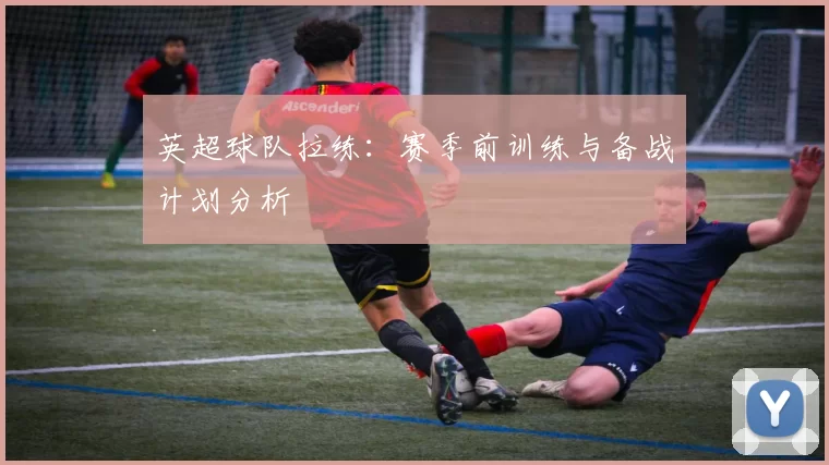 英超球队拉练：赛季前训练与备战计划分析