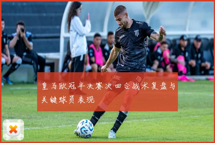 皇马欧冠半决赛次回合战术复盘与关键球员表现