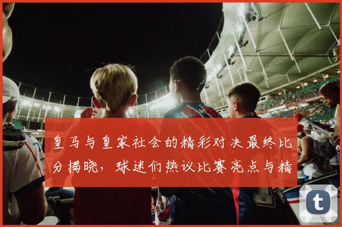 皇马与皇家社会的精彩对决最终比分揭晓，球迷们热议比赛亮点与精彩瞬间
