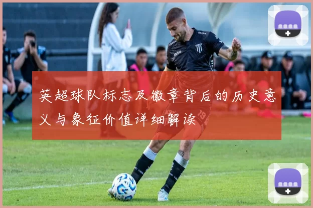 英超球队标志及徽章背后的历史意义与象征价值详细解读