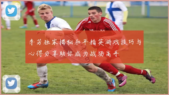 李芳独家揭秘和平精英游戏技巧与心得分享助你成为战场高手