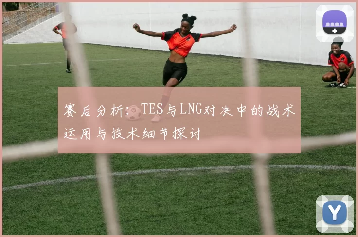 赛后分析：TES与LNG对决中的战术运用与技术细节探讨