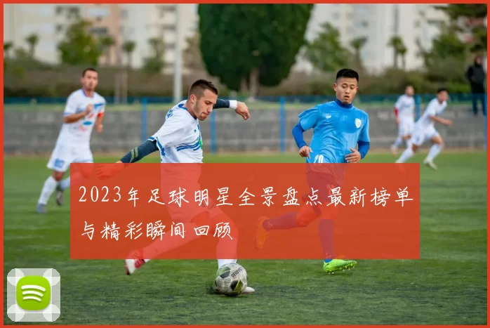 2023年足球明星全景盘点最新榜单与精彩瞬间回顾
