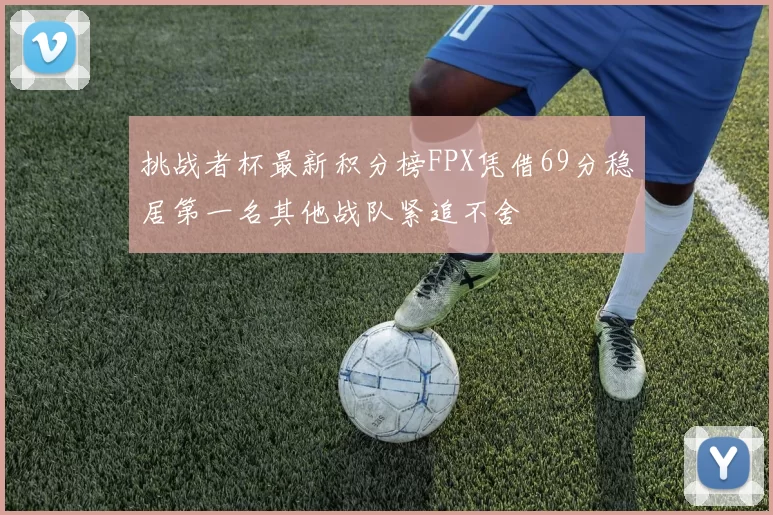 挑战者杯最新积分榜FPX凭借69分稳居第一名其他战队紧追不舍