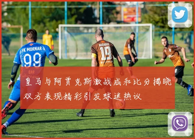 皇马与阿贾克斯激战成和比分揭晓双方表现精彩引发球迷热议