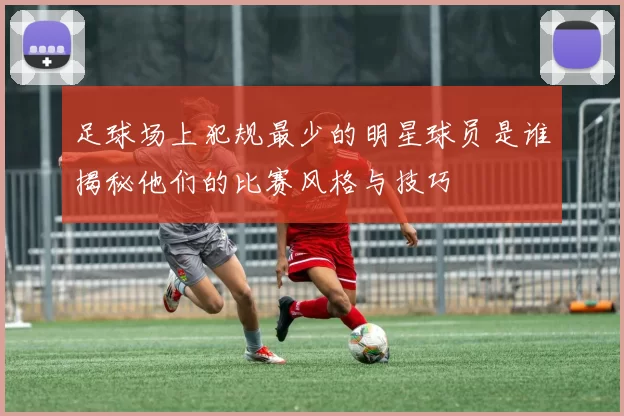 足球场上犯规最少的明星球员是谁揭秘他们的比赛风格与技巧