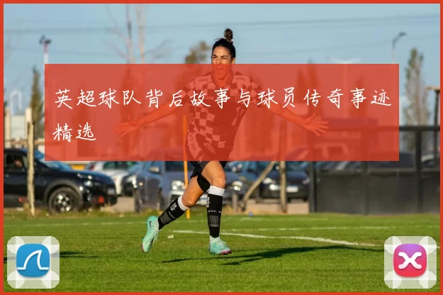 英超球队背后故事与球员传奇事迹精选