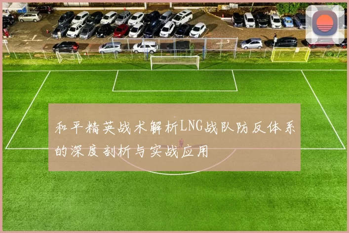 和平精英战术解析LNG战队防反体系的深度剖析与实战应用