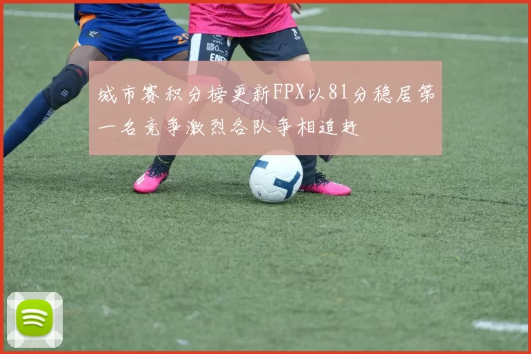 城市赛积分榜更新FPX以81分稳居第一名竞争激烈各队争相追赶