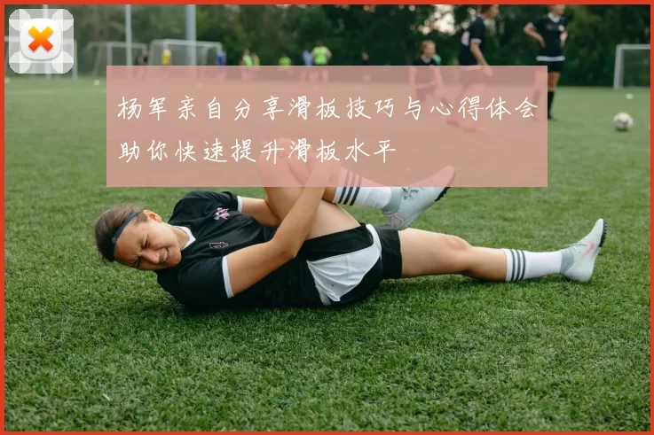 杨军亲自分享滑板技巧与心得体会助你快速提升滑板水平