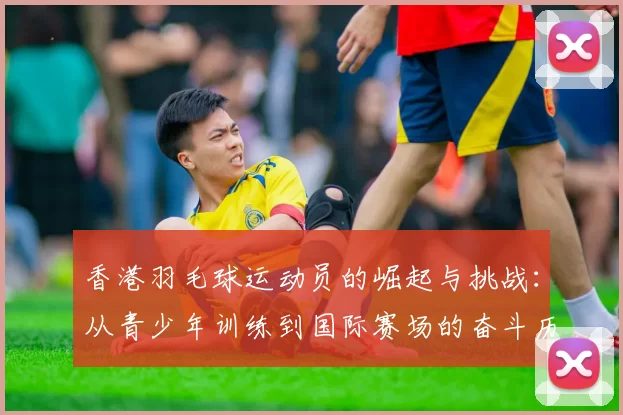 香港羽毛球运动员的崛起与挑战：从青少年训练到国际赛场的奋斗历程