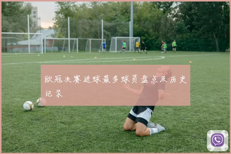欧冠决赛进球最多球员盘点及历史记录