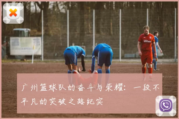 广州篮球队的奋斗与荣耀：一段不平凡的突破之路纪实