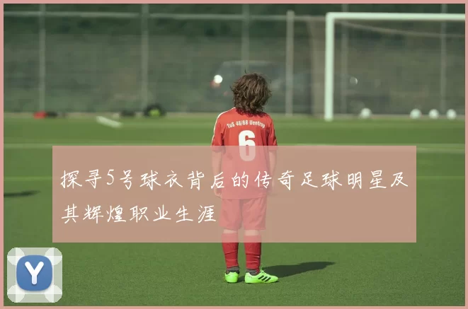 探寻5号球衣背后的传奇足球明星及其辉煌职业生涯