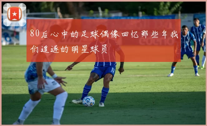 80后心中的足球偶像回忆那些年我们追逐的明星球员