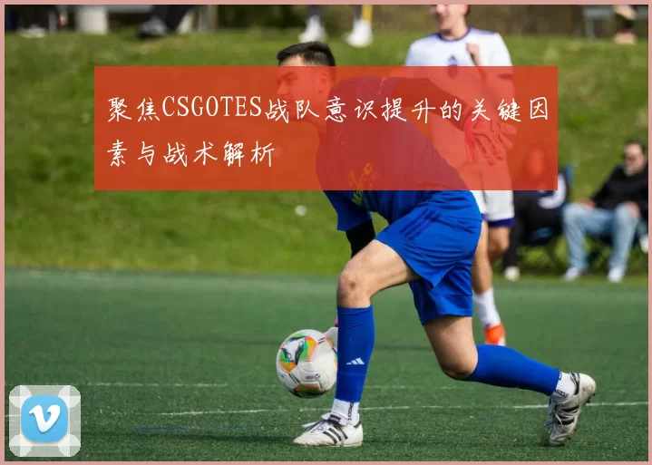 聚焦CSGOTES战队意识提升的关键因素与战术解析