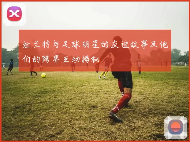 杜兰特与足球明星的友谊故事及他们的跨界互动揭秘