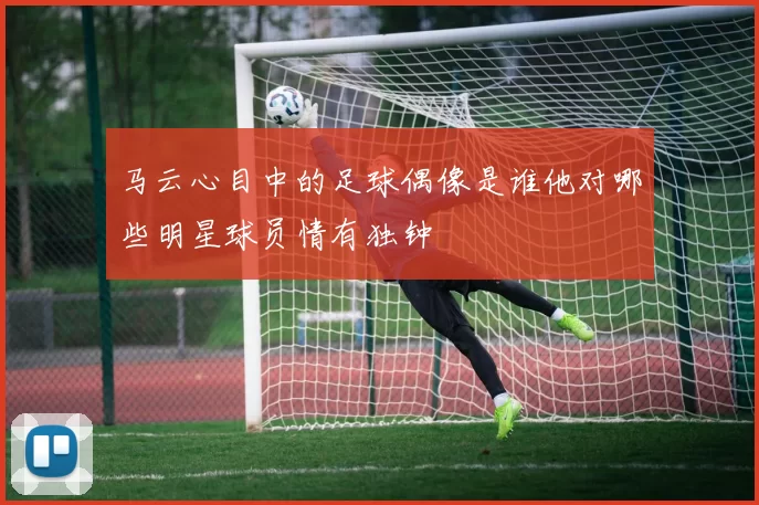 马云心目中的足球偶像是谁他对哪些明星球员情有独钟
